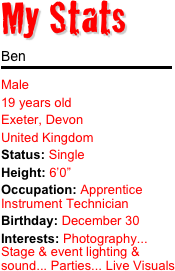 My Stats 

Ben
￼
Male 19 years old Exeter, Devon United KingdomStatus: SingleHeight: 6’0” Occupation: Apprentice Instrument Technician
Birthday: December 30 Interests: Photography... Stage & event lighting & sound... Parties... Live Visuals